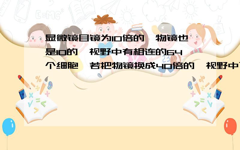 显微镜目镜为10倍的,物镜也是10的,视野中有相连的64个细胞,若把物镜换成40倍的,视野中可看到细胞多少