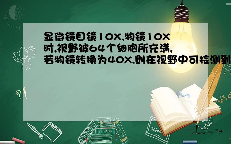 显微镜目镜10X,物镜10X时,视野被64个细胞所充满,若物镜转换为40X,则在视野中可检测到的细胞数目为多少如果目镜同时由10X转换为12.5X呢？是不是同样呢？