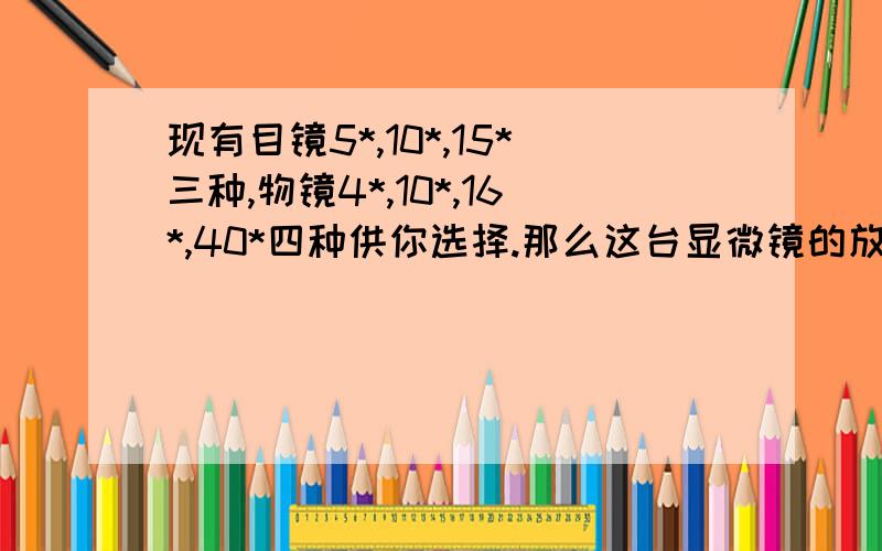 现有目镜5*,10*,15*三种,物镜4*,10*,16*,40*四种供你选择.那么这台显微镜的放大倍数的范围是放大倍数的范围.