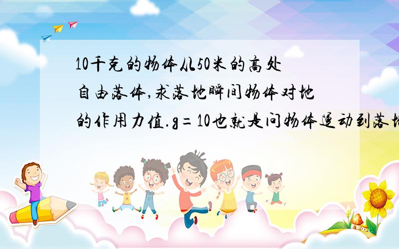 10千克的物体从50米的高处自由落体,求落地瞬间物体对地的作用力值.g=10也就是问物体运动到落地时重力势能转化为动能再转化为什么?