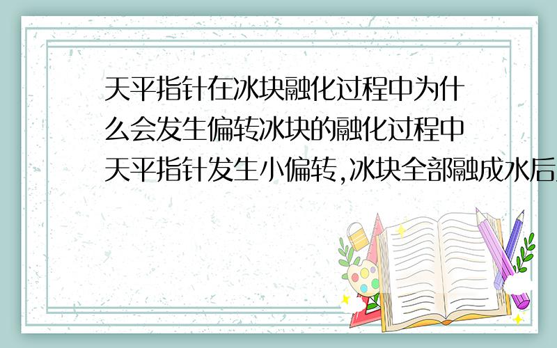 天平指针在冰块融化过程中为什么会发生偏转冰块的融化过程中天平指针发生小偏转,冰块全部融成水后又经过一段时间,天平指针又恢复了原来平衡的位置.天平指针发生偏转的原因是什么?