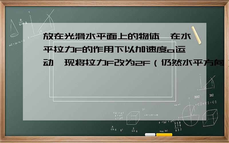 放在光滑水平面上的物体,在水平拉力F的作用下以加速度a运动,现将拉力F改为2F（仍然水平方向）,物体运动的加速度大小变为a'.则 A.a'=a B.a