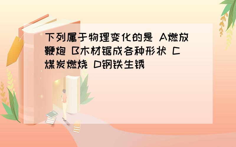 下列属于物理变化的是 A燃放鞭炮 B木材锯成各种形状 C煤炭燃烧 D钢铁生锈