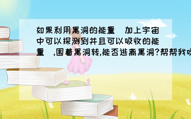 如果利用黑洞的能量(加上宇宙中可以探测到并且可以吸收的能量）,围着黑洞转,能否逃离黑洞?帮帮我呀!