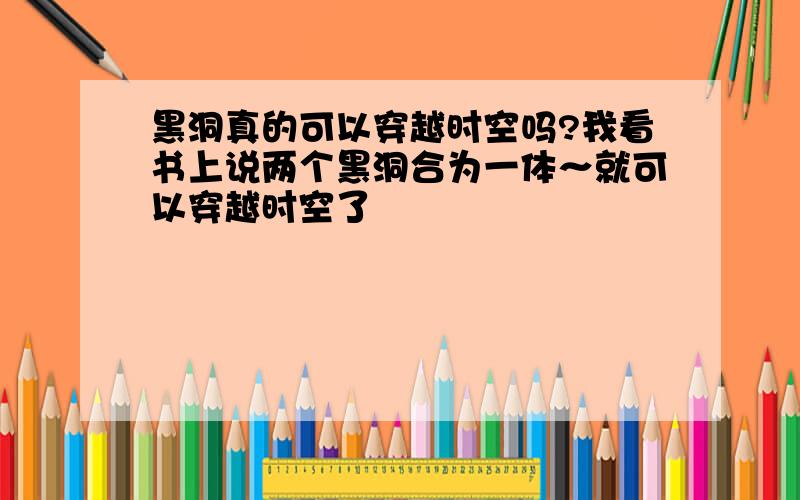 黑洞真的可以穿越时空吗?我看书上说两个黑洞合为一体～就可以穿越时空了