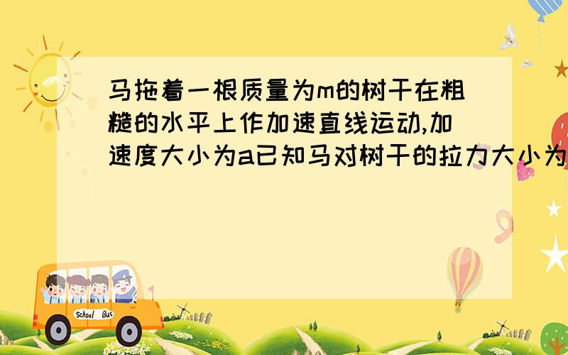 马拖着一根质量为m的树干在粗糙的水平上作加速直线运动,加速度大小为a已知马对树干的拉力大小为F1,树干对马的拉力大小为F2A.F1大于F2.B,两力相等C.F1小于F2.D.F1=ma本人觉得选A..因为马的拉力