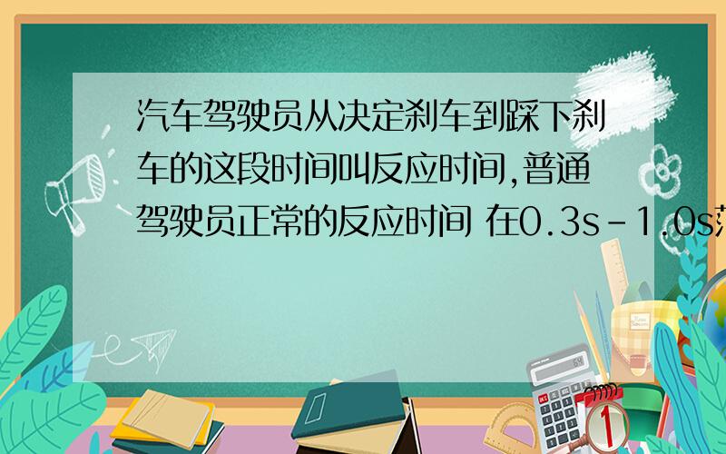 汽车驾驶员从决定刹车到踩下刹车的这段时间叫反应时间,普通驾驶员正常的反应时间 在0.3s-1.0s范围内,从驾驶员踩下刹车到车停止,这段时间内汽车运动的距离叫刹车距 离,刹车距离与汽车刹