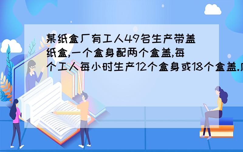 某纸盒厂有工人49名生产带盖纸盒,一个盒身配两个盒盖,每个工人每小时生产12个盒身或18个盒盖.应分配从事盒身和盒盖生产的工人各多少人,才能使生产出的纸盒配套?用两元一次方程解.