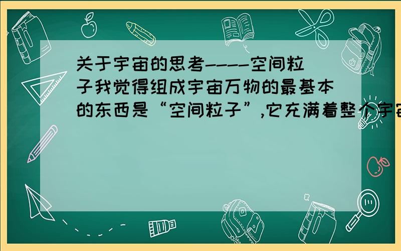 关于宇宙的思考----空间粒子我觉得组成宇宙万物的最基本的东西是“空间粒子”,它充满着整个宇宙.例如：在一个密闭空间里,被抽成真空,假想是绝对真空,大家认为里面没东西了吗?我觉得还