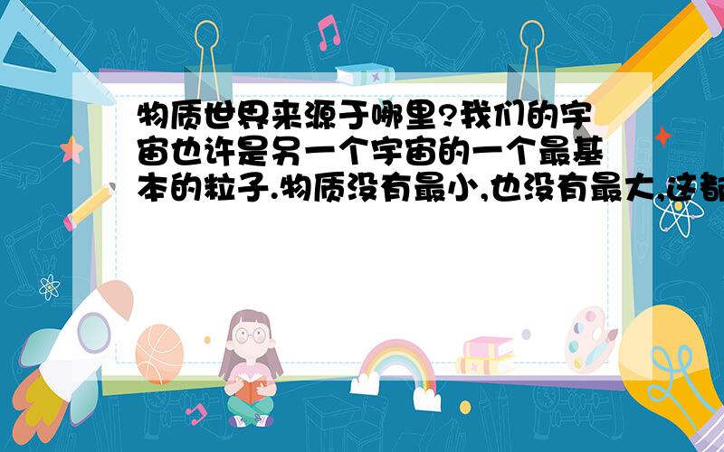 物质世界来源于哪里?我们的宇宙也许是另一个宇宙的一个最基本的粒子.物质没有最小,也没有最大,这都是相对的,也许你身上的一个细胞中的一个粒子,是构成一个世界的主体,也许我们生存的