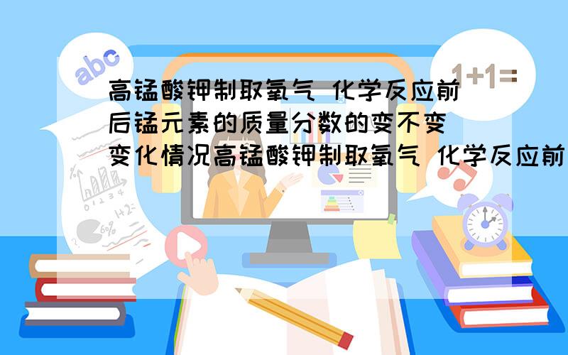 高锰酸钾制取氧气 化学反应前后锰元素的质量分数的变不变 变化情况高锰酸钾制取氧气 化学反应前后高锰酸钾中锰元素的质量分数的变不变 变化情况