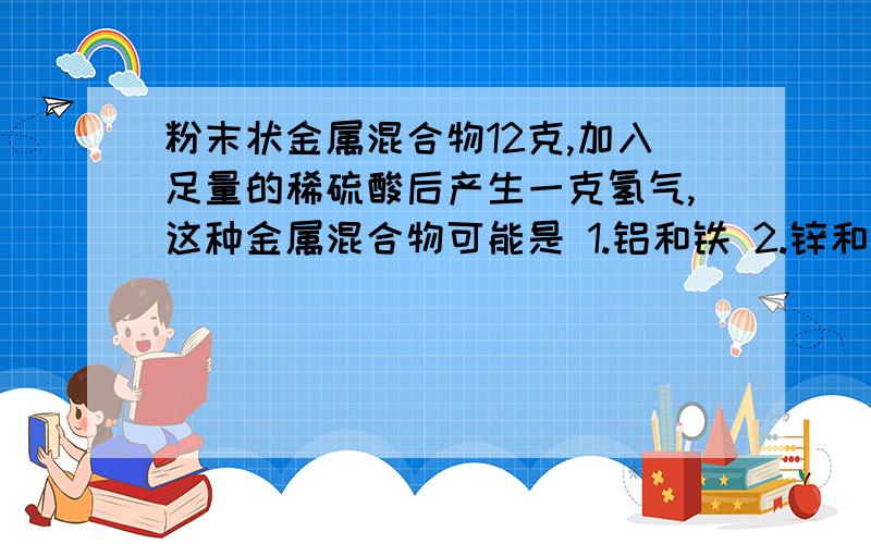 粉末状金属混合物12克,加入足量的稀硫酸后产生一克氢气,这种金属混合物可能是 1.铝和铁 2.锌和铁 3.镁和铜 4.镁和锌