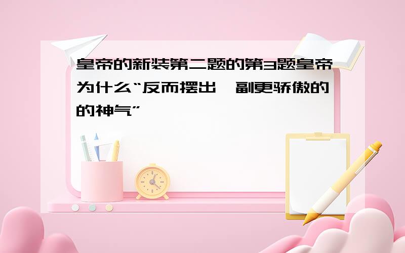 皇帝的新装第二题的第3题皇帝为什么“反而摆出一副更骄傲的的神气”