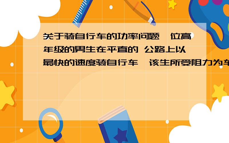 关于骑自行车的功率问题一位高年级的男生在平直的 公路上以最快的速度骑自行车,该生所受阻力为车和人总重力的0.05倍,则该男生的功率最接近于（）A.40W B.100W C.250W D.500W这题什么都没给出