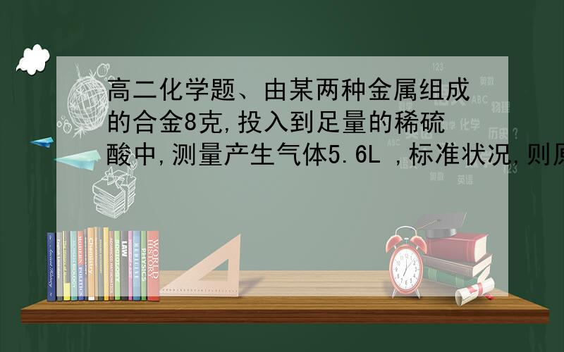 高二化学题、由某两种金属组成的合金8克,投入到足量的稀硫酸中,测量产生气体5.6L ,标准状况,则原合金不可能是?A.Mg--Cu B.Mg--Fe C.Al--Zn D.Fe -Zn