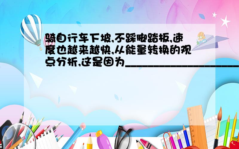 骑自行车下坡,不踩脚踏板,速度也越来越快,从能量转换的观点分析,这是因为__________________________.