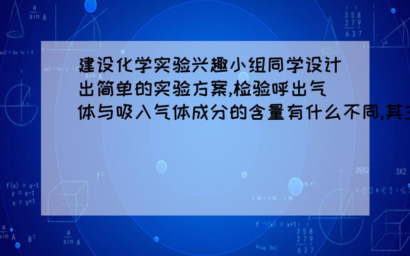 建设化学实验兴趣小组同学设计出简单的实验方案,检验呼出气体与吸入气体成分的含量有什么不同,其主要步骤如下图所示：         探究目的1比较吸入的空气与呼出气体中二氧化碳含量多少2