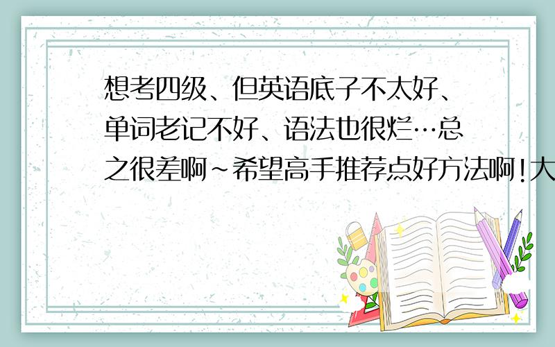 想考四级、但英语底子不太好、单词老记不好、语法也很烂…总之很差啊～希望高手推荐点好方法啊!大一英语又没学好～又要开学了～现在想好好学英语拉…希望能过四级啊