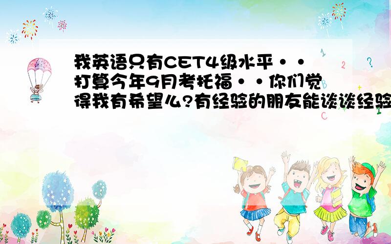 我英语只有CET4级水平··打算今年9月考托福··你们觉得我有希望么?有经验的朋友能谈谈经验么?我是在读硕士研究生··想出国硕博连读··学校有许多这种项目。我的GPA达到要求了，就是需