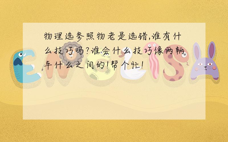 物理选参照物老是选错,谁有什么技巧吗?谁会什么技巧像两辆车什么之间的!帮个忙!