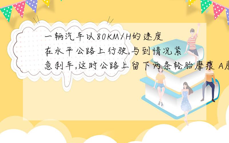 一辆汽车以80KM/H的速度在水平公路上行驶,与到情况紧急刹车,这时公路上留下两条轮胎摩痕 A摩痕越长,表明汽车惯性越小 B摩痕月长,表明汽车速度越小 C摩痕是由于刹车后车轮与地面的摩查增