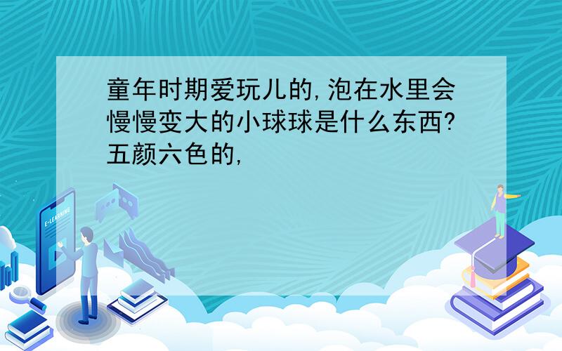 童年时期爱玩儿的,泡在水里会慢慢变大的小球球是什么东西?五颜六色的,