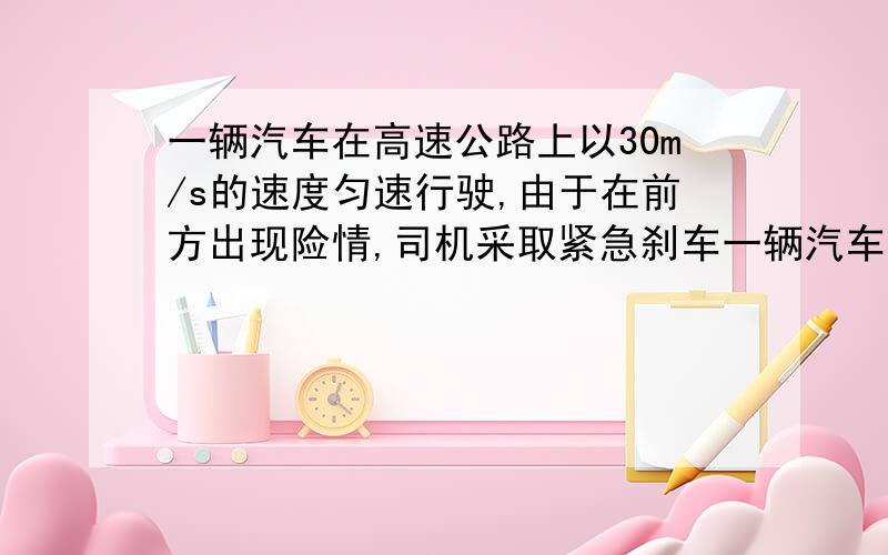 一辆汽车在高速公路上以30m/s的速度匀速行驶,由于在前方出现险情,司机采取紧急刹车一辆汽车在高速公路上以30m/s的速度匀速行驶,由于在前方出现险情,司机采取紧急刹车,刹车时加速度的大