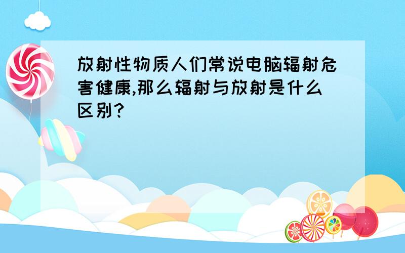 放射性物质人们常说电脑辐射危害健康,那么辐射与放射是什么区别?