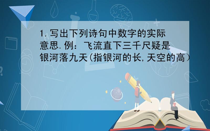 1.写出下列诗句中数字的实际意思.例：飞流直下三千尺疑是银河落九天(指银河的长,天空的高）