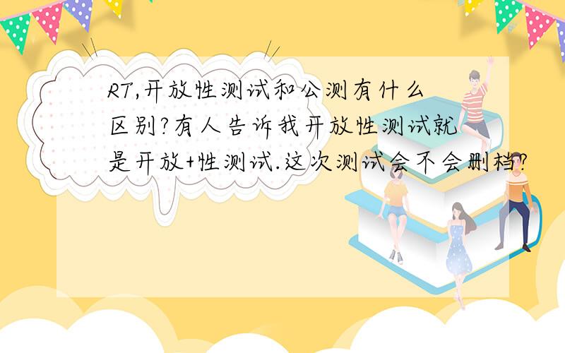 RT,开放性测试和公测有什么区别?有人告诉我开放性测试就是开放+性测试.这次测试会不会删档?