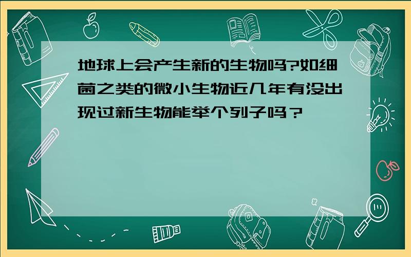 地球上会产生新的生物吗?如细菌之类的微小生物近几年有没出现过新生物能举个列子吗？