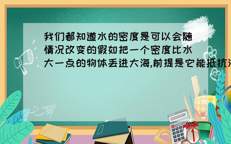 我们都知道水的密度是可以会随情况改变的假如把一个密度比水大一点的物体丢进大海,前提是它能抵抗深海的水压,那它会往下沉,但是沉得越深,水的密度越大,当沉到一定程度的时候水的密