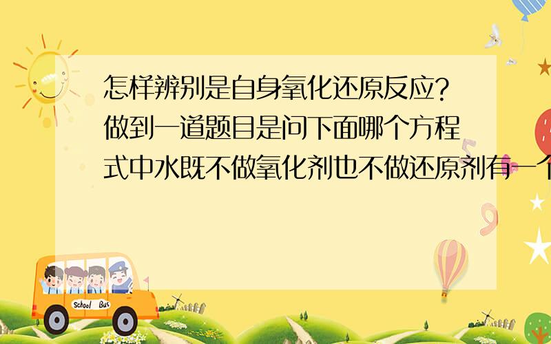 怎样辨别是自身氧化还原反应?做到一道题目是问下面哪个方程式中水既不做氧化剂也不做还原剂有一个老师说是什么他自身氧化反应了,我不懂,怎样才能知道他是不是自身会氧化反应呢?