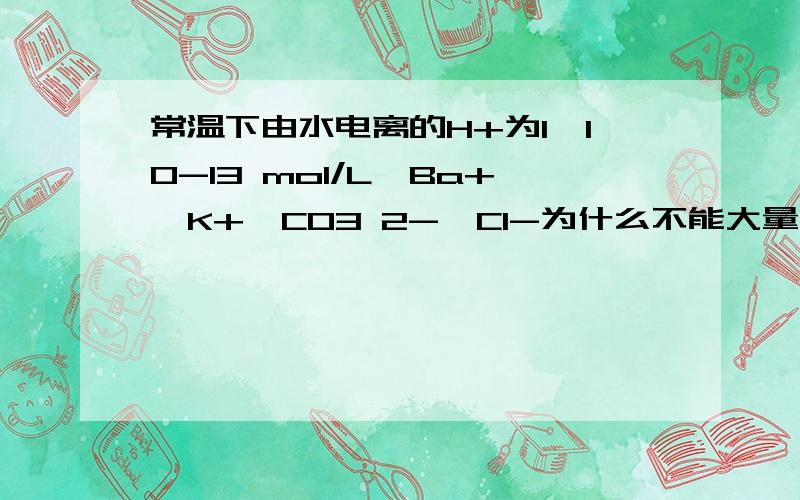 常温下由水电离的H+为1*10-13 mol/L,Ba+、K+、CO3 2-、Cl-为什么不能大量共存?惰性电极电解熔融NaCl,2Cl- + 2H2O（通电）Cl2↑+H2↑+2OH-,错哪了?