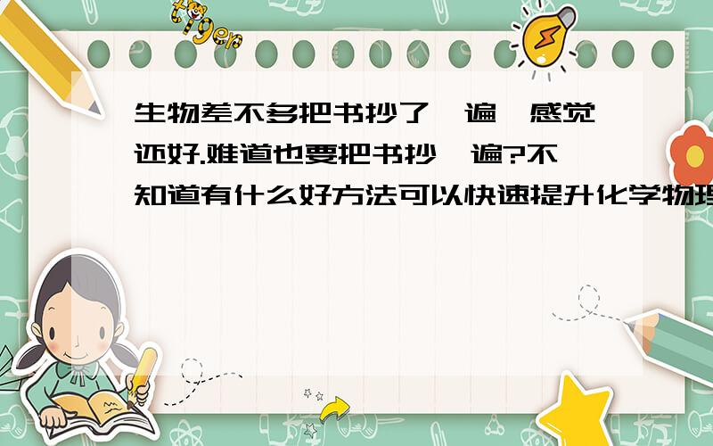 生物差不多把书抄了一遍,感觉还好.难道也要把书抄一遍?不知道有什么好方法可以快速提升化学物理成绩?现在都是85上下.