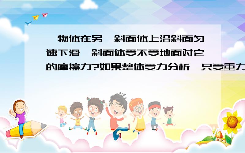 一物体在另一斜面体上沿斜面匀速下滑,斜面体受不受地面对它的摩擦力?如果整体受力分析,只受重力,支持力,所以没有地面对它的摩擦力,这是正确答案；可如果分开进行受力分析,上面物体受