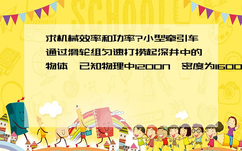 求机械效率和功率?小型牵引车通过滑轮组匀速打捞起深井中的物体,已知物理中1200N,密度为1600Kg/m3.测得物理在出水面、后牵引车作用在绳子上的拉力之比为1：2.若不计摩擦、绳子及水的阻力,