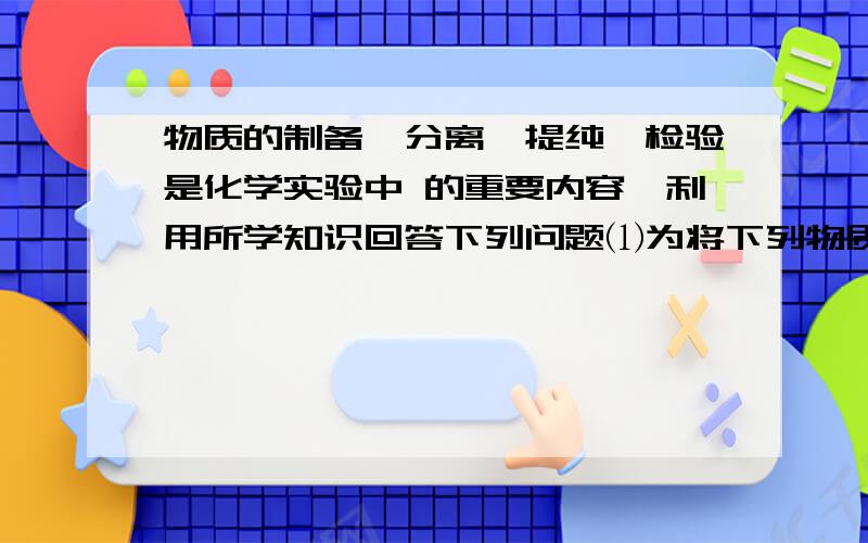 物质的制备,分离,提纯,检验是化学实验中 的重要内容,利用所学知识回答下列问题⑴为将下列物质提纯（括号中的为杂质）,应加入的试剂及采取的实验方法是例如：食盐（泥沙） 加入试剂：