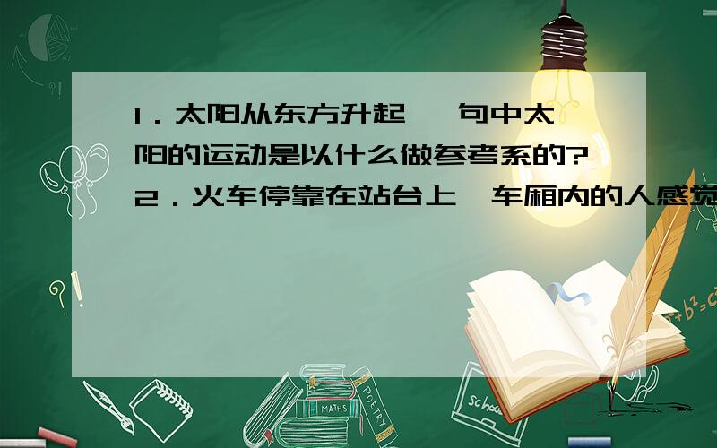 1．太阳从东方升起 ,句中太阳的运动是以什么做参考系的?2．火车停靠在站台上,车厢内的人感觉自己的车开动了,可等一会却发现火车没动,出现这种状况的原因是什么?3．假设你在一列向东高