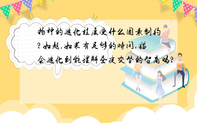 物种的进化程度受什么因素制约?如题.如果有足够的时间,猫会进化到能理解昼夜交替的智商吗?