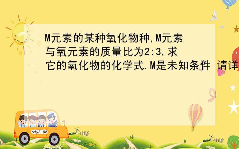 M元素的某种氧化物种,M元素与氧元素的质量比为2:3,求它的氧化物的化学式.M是未知条件 请详细点回答 请同志们快点回答