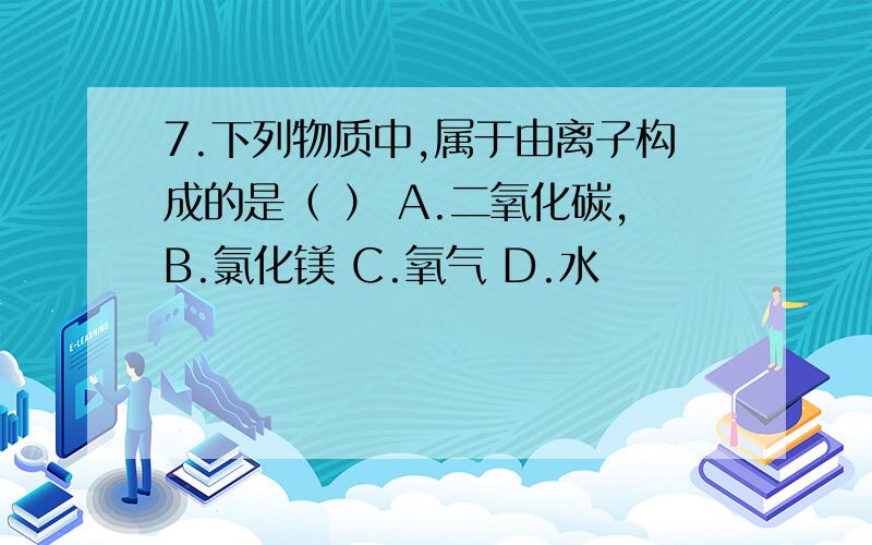 7.下列物质中,属于由离子构成的是（ ） A.二氧化碳,B.氯化镁 C.氧气 D.水