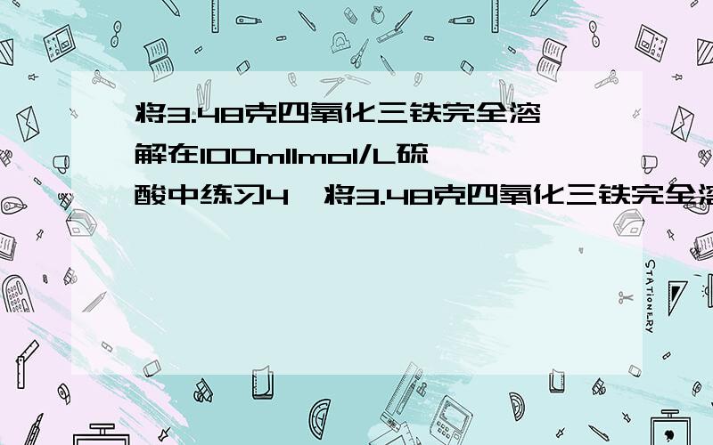 将3.48克四氧化三铁完全溶解在100ml1mol/L硫酸中练习4  将3.48克四氧化三铁完全溶解在100mL1mol/L硫酸中,然后加K2Cr2O7溶液25mL,恰好使溶液中的Fe2+全部转化为Fe3+,Cr2O72—全部转化为Cr3+,则K2Cr2O7溶液的