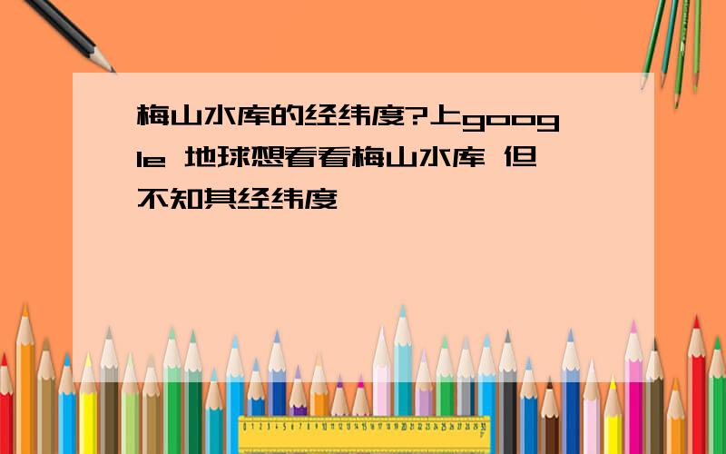 梅山水库的经纬度?上google 地球想看看梅山水库 但不知其经纬度