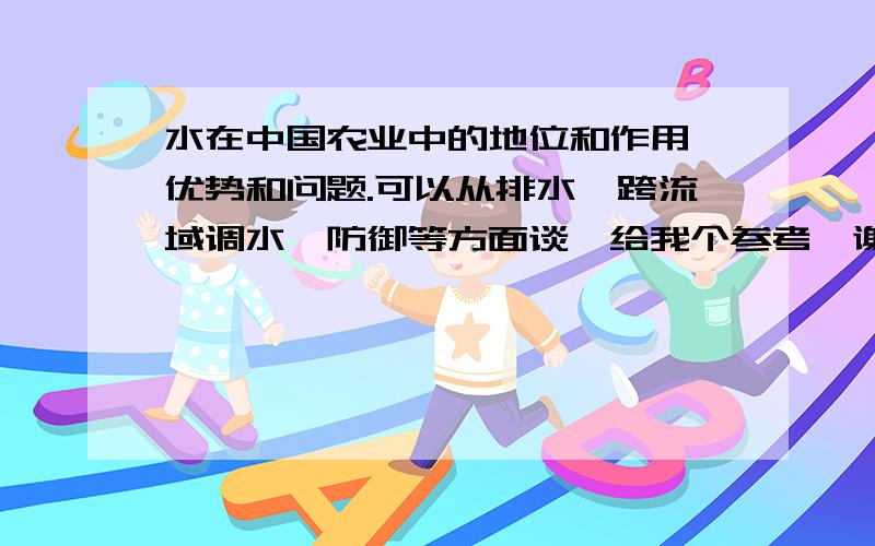 水在中国农业中的地位和作用,优势和问题.可以从排水,跨流域调水,防御等方面谈,给我个参考,谢谢,急需