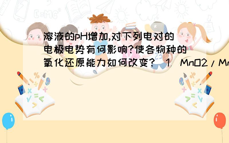 溶液的pH增加,对下列电对的电极电势有何影响?使各物种的氧化还原能力如何改变?(1)MnO2/Mn2+;   (2)MnO4-/MnO42-   (3)NO3-/HNO2