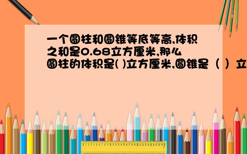 一个圆柱和圆锥等底等高,体积之和是0.68立方厘米,那么圆柱的体积是( )立方厘米,圆锥是（ ）立方厘米