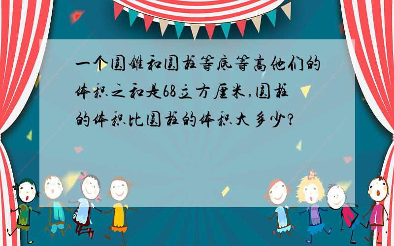 一个圆锥和圆柱等底等高他们的体积之和是68立方厘米,圆柱的体积比圆柱的体积大多少?