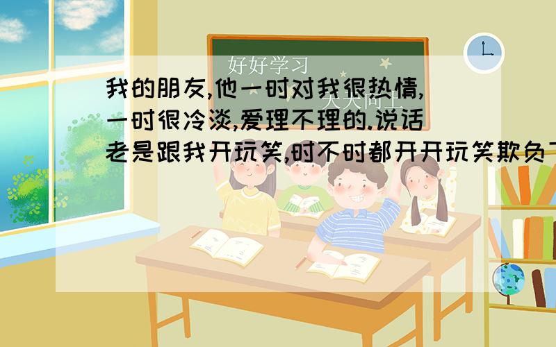 我的朋友,他一时对我很热情,一时很冷淡,爱理不理的.说话老是跟我开玩笑,时不时都开开玩笑欺负下我.最近老是说我是“猪 ,猪婆 ,母猪” - -,我比较爱睡觉的 每次他说我是猪婆,我都问他“