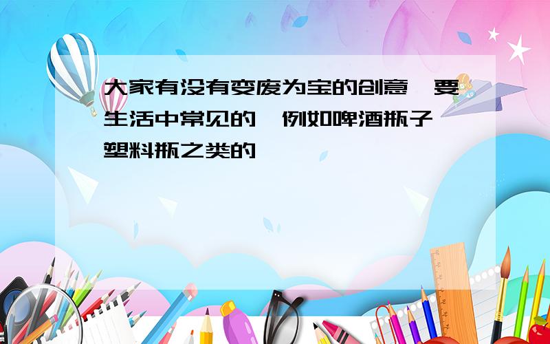 大家有没有变废为宝的创意,要生活中常见的,例如啤酒瓶子,塑料瓶之类的